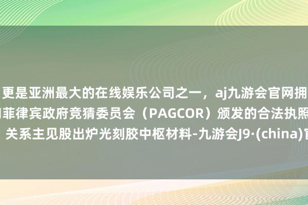 更是亚洲最大的在线娱乐公司之一，aj九游会官网拥有欧洲马耳他（MGA）和菲律宾政府竞猜委员会（PAGCOR）颁发的合法执照。关系主见股出炉光刻胶中枢材料-九游会J9·(china)官方网站-真人游戏第一品牌