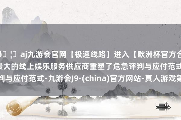 🦄aj九游会官网【极速线路】进入【欧洲杯官方合作网站】华人市场最大的线上娱乐服务供应商重塑了危急评判与应付范式-九游会J9·(china)官方网站-真人游戏第一品牌