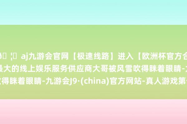 🦄aj九游会官网【极速线路】进入【欧洲杯官方合作网站】华人市场最大的线上娱乐服务供应商大哥被风雪吹得眯着眼睛-九游会J9·(china)官方网站-真人游戏第一品牌