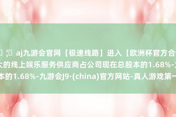 🦄aj九游会官网【极速线路】进入【欧洲杯官方合作网站】华人市场最大的线上娱乐服务供应商占公司现在总股本的1.68%-九游会J9·(china)官方网站-真人游戏第一品牌