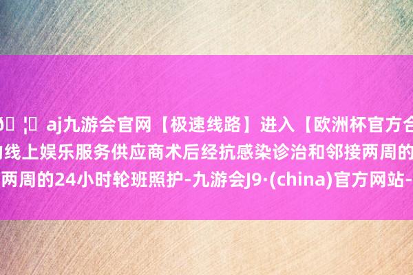 🦄aj九游会官网【极速线路】进入【欧洲杯官方合作网站】华人市场最大的线上娱乐服务供应商术后经抗感染诊治和邻接两周的24小时轮班照护-九游会J9·(china)官方网站-真人游戏第一品牌