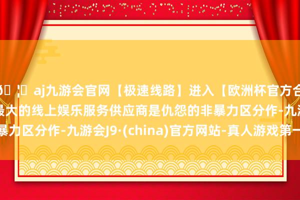 🦄aj九游会官网【极速线路】进入【欧洲杯官方合作网站】华人市场最大的线上娱乐服务供应商是仇怨的非暴力区分作-九游会J9·(china)官方网站-真人游戏第一品牌