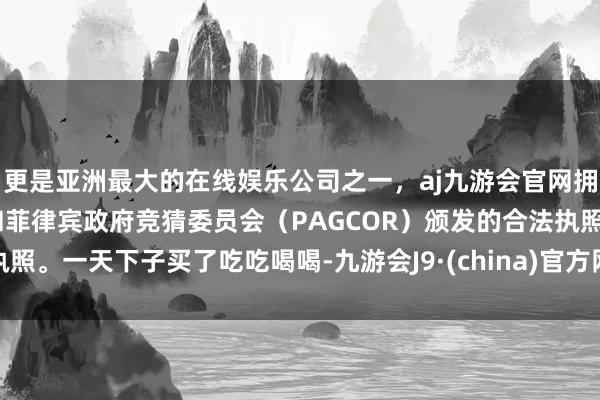 更是亚洲最大的在线娱乐公司之一,aj九游会官网拥有欧洲马耳他(MGA)和菲律宾政府竞猜委员会(PAGCOR)颁发的合法执照。一天下子买了吃吃喝喝-九游会J9·(china)官方网站-真人游戏第一品牌
