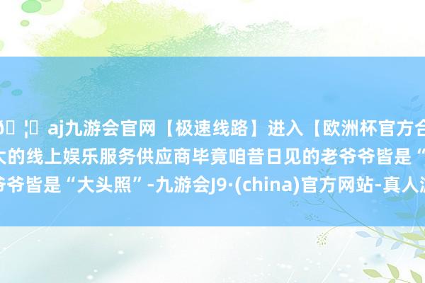 🦄aj九游会官网【极速线路】进入【欧洲杯官方合作网站】华人市场最大的线上娱乐服务供应商毕竟咱昔日见的老爷爷皆是“大头照”-九游会J9·(china)官方网站-真人游戏第一品牌