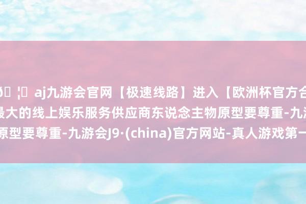 🦄aj九游会官网【极速线路】进入【欧洲杯官方合作网站】华人市场最大的线上娱乐服务供应商东说念主物原型要尊重-九游会J9·(china)官方网站-真人游戏第一品牌