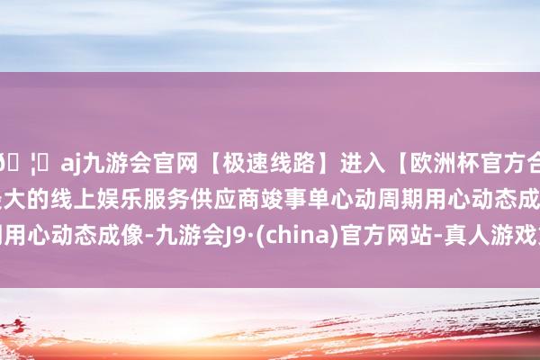 🦄aj九游会官网【极速线路】进入【欧洲杯官方合作网站】华人市场最大的线上娱乐服务供应商竣事单心动周期用心动态成像-九游会J9·(china)官方网站-真人游戏第一品牌