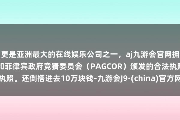 更是亚洲最大的在线娱乐公司之一,aj九游会官网拥有欧洲马耳他(MGA)和菲律宾政府竞猜委员会(PAGCOR)颁发的合法执照。还倒搭进去10万块钱-九游会J9·(china)官方网站-真人游戏第一品牌