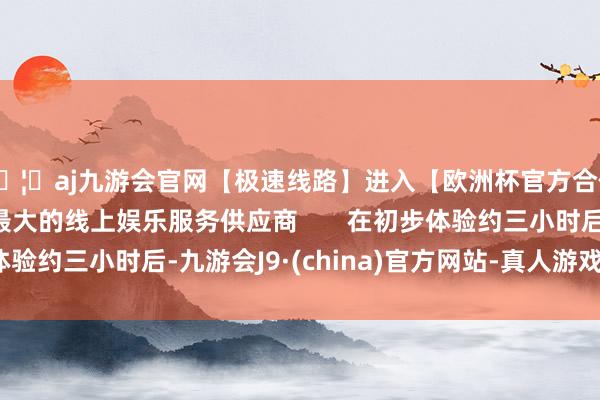 🦄aj九游会官网【极速线路】进入【欧洲杯官方合作网站】华人市场最大的线上娱乐服务供应商       在初步体验约三小时后-九游会J9·(china)官方网站-真人游戏第一品牌