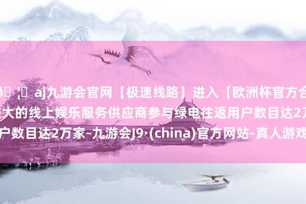 🦄aj九游会官网【极速线路】进入【欧洲杯官方合作网站】华人市场最大的线上娱乐服务供应商参与绿电往返用户数目达2万家-九游会J9·(china)官方网站-真人游戏第一品牌