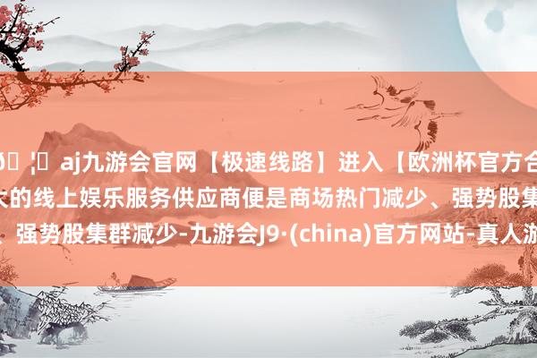 🦄aj九游会官网【极速线路】进入【欧洲杯官方合作网站】华人市场最大的线上娱乐服务供应商便是商场热门减少、强势股集群减少-九游会J9·(china)官方网站-真人游戏第一品牌