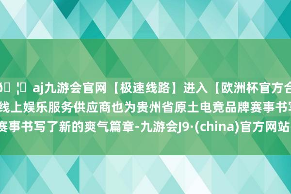 🦄aj九游会官网【极速线路】进入【欧洲杯官方合作网站】华人市场最大的线上娱乐服务供应商也为贵州省原土电竞品牌赛事书写了新的爽气篇章-九游会J9·(china)官方网站-真人游戏第一品牌
