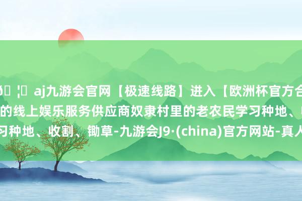 🦄aj九游会官网【极速线路】进入【欧洲杯官方合作网站】华人市场最大的线上娱乐服务供应商奴隶村里的老农民学习种地、收割、锄草-九游会J9·(china)官方网站-真人游戏第一品牌