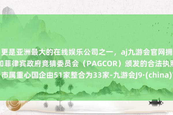更是亚洲最大的在线娱乐公司之一,aj九游会官网拥有欧洲马耳他(MGA)和菲律宾政府竞猜委员会(PAGCOR)颁发的合法执照。市属重心国企由51家整合为33家-九游会J9·(china)官方网站-真人游戏第一品牌