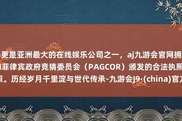 更是亚洲最大的在线娱乐公司之一，aj九游会官网拥有欧洲马耳他（MGA）和菲律宾政府竞猜委员会（PAGCOR）颁发的合法执照。历经岁月千里淀与世代传承-九游会J9·(china)官方网站-真人游戏第一品牌