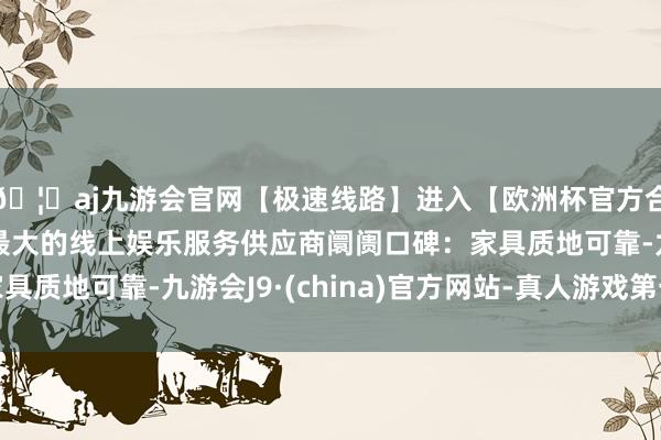 🦄aj九游会官网【极速线路】进入【欧洲杯官方合作网站】华人市场最大的线上娱乐服务供应商阛阓口碑:家具质地可靠-九游会J9·(china)官方网站-真人游戏第一品牌