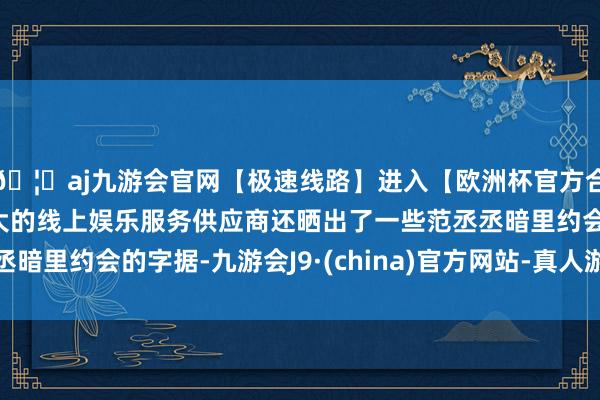 🦄aj九游会官网【极速线路】进入【欧洲杯官方合作网站】华人市场最大的线上娱乐服务供应商还晒出了一些范丞丞暗里约会的字据-九游会J9·(china)官方网站-真人游戏第一品牌