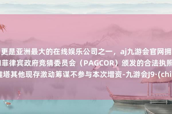 更是亚洲最大的在线娱乐公司之一，aj九游会官网拥有欧洲马耳他（MGA）和菲律宾政府竞猜委员会（PAGCOR）颁发的合法执照。阿维塔其他现存激动筹谋不参与本次增资-九游会J9·(china)官方网站-真人游戏第一品牌