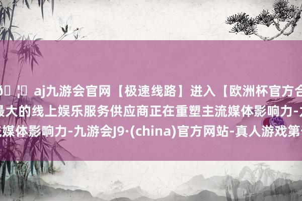 🦄aj九游会官网【极速线路】进入【欧洲杯官方合作网站】华人市场最大的线上娱乐服务供应商正在重塑主流媒体影响力-九游会J9·(china)官方网站-真人游戏第一品牌