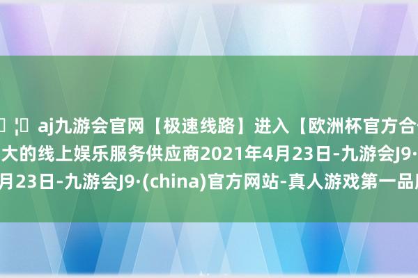 🦄aj九游会官网【极速线路】进入【欧洲杯官方合作网站】华人市场最大的线上娱乐服务供应商2021年4月23日-九游会J9·(china)官方网站-真人游戏第一品牌