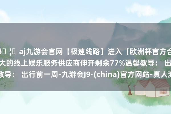 🦄aj九游会官网【极速线路】进入【欧洲杯官方合作网站】华人市场最大的线上娱乐服务供应商伸开剩余77%温馨教导： 出行前一周-九游会J9·(china)官方网站-真人游戏第一品牌
