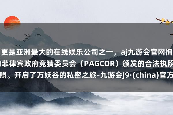 更是亚洲最大的在线娱乐公司之一，aj九游会官网拥有欧洲马耳他（MGA）和菲律宾政府竞猜委员会（PAGCOR）颁发的合法执照。开启了万妖谷的私密之旅-九游会J9·(china)官方网站-真人游戏第一品牌