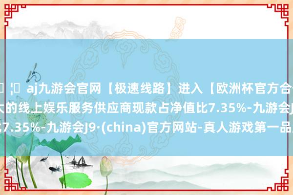 🦄aj九游会官网【极速线路】进入【欧洲杯官方合作网站】华人市场最大的线上娱乐服务供应商现款占净值比7.35%-九游会J9·(china)官方网站-真人游戏第一品牌