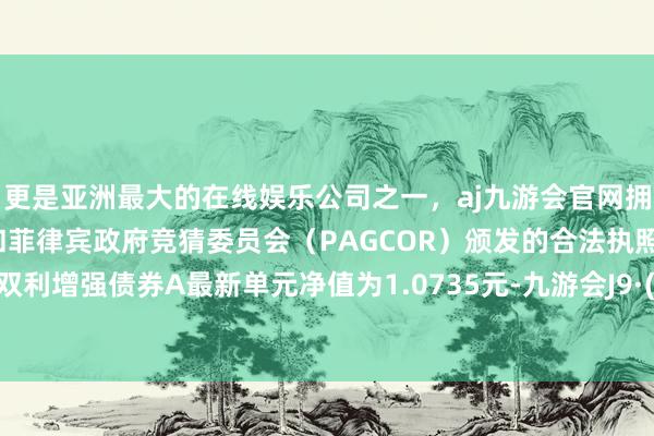 更是亚洲最大的在线娱乐公司之一，aj九游会官网拥有欧洲马耳他（MGA）和菲律宾政府竞猜委员会（PAGCOR）颁发的合法执照。汇添富双利增强债券A最新单元净值为1.0735元-九游会J9·(china)官方网站-真人游戏第一品牌
