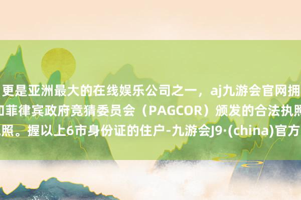 更是亚洲最大的在线娱乐公司之一，aj九游会官网拥有欧洲马耳他（MGA）和菲律宾政府竞猜委员会（PAGCOR）颁发的合法执照。握以上6市身份证的住户-九游会J9·(china)官方网站-真人游戏第一品牌