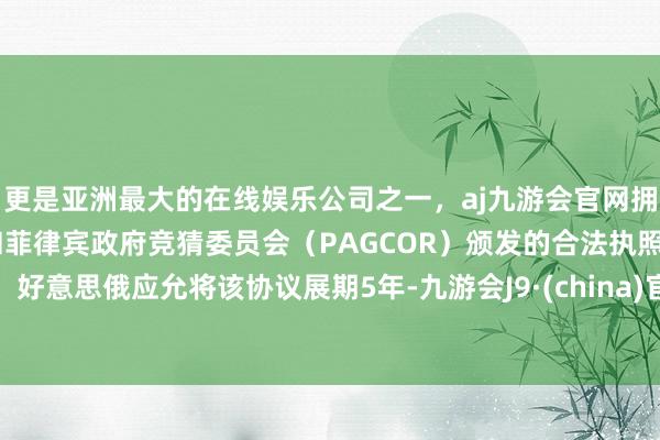 更是亚洲最大的在线娱乐公司之一，aj九游会官网拥有欧洲马耳他（MGA）和菲律宾政府竞猜委员会（PAGCOR）颁发的合法执照。好意思俄应允将该协议展期5年-九游会J9·(china)官方网站-真人游戏第一品牌