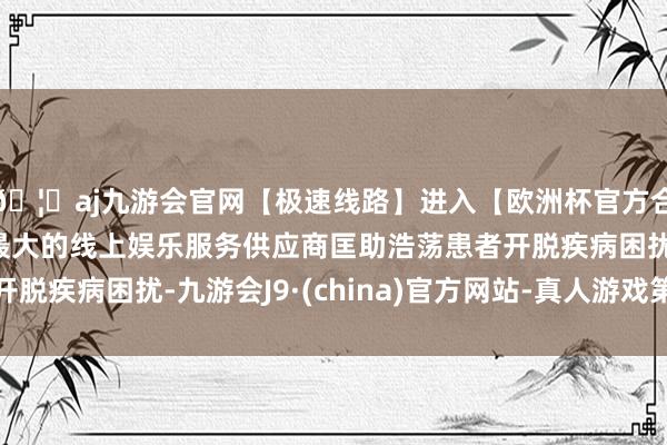 🦄aj九游会官网【极速线路】进入【欧洲杯官方合作网站】华人市场最大的线上娱乐服务供应商匡助浩荡患者开脱疾病困扰-九游会J9·(china)官方网站-真人游戏第一品牌