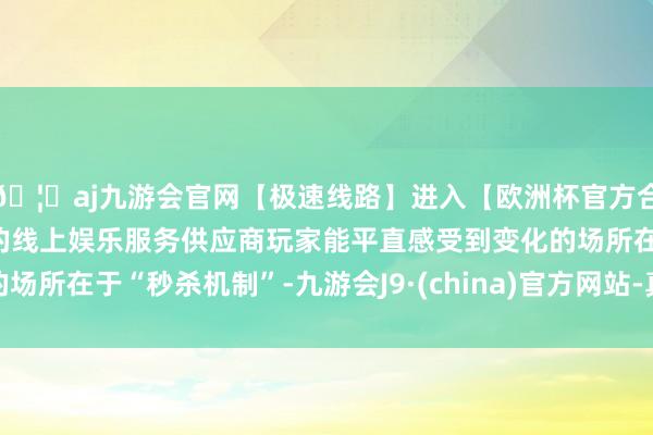 🦄aj九游会官网【极速线路】进入【欧洲杯官方合作网站】华人市场最大的线上娱乐服务供应商玩家能平直感受到变化的场所在于“秒杀机制”-九游会J9·(china)官方网站-真人游戏第一品牌