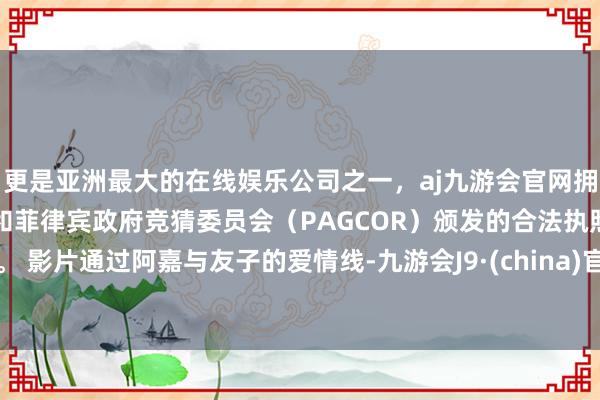 更是亚洲最大的在线娱乐公司之一,aj九游会官网拥有欧洲马耳他(MGA)和菲律宾政府竞猜委员会(PAGCOR)颁发的合法执照。 影片通过阿嘉与友子的爱情线-九游会J9·(china)官方网站-真人游戏第一品牌