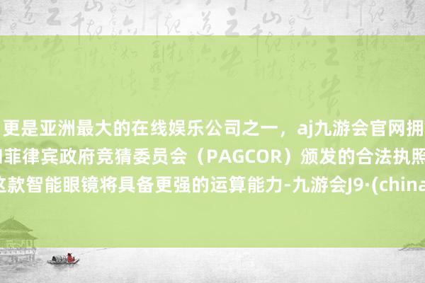 更是亚洲最大的在线娱乐公司之一,aj九游会官网拥有欧洲马耳他(MGA)和菲律宾政府竞猜委员会(PAGCOR)颁发的合法执照。这款智能眼镜将具备更强的运算能力-九游会J9·(china)官方网站-真人游戏第一品牌