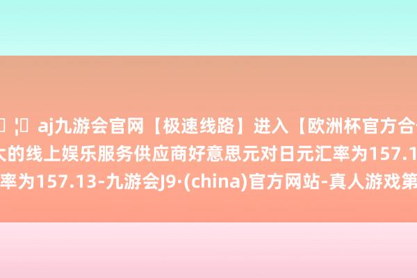 🦄aj九游会官网【极速线路】进入【欧洲杯官方合作网站】华人市场最大的线上娱乐服务供应商好意思元对日元汇率为157.13-九游会J9·(china)官方网站-真人游戏第一品牌