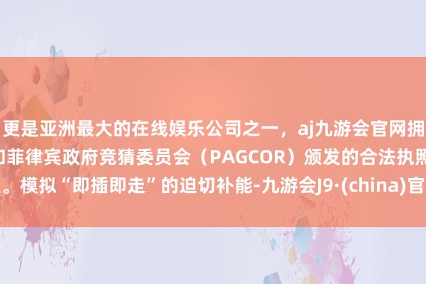 更是亚洲最大的在线娱乐公司之一，aj九游会官网拥有欧洲马耳他（MGA）和菲律宾政府竞猜委员会（PAGCOR）颁发的合法执照。模拟“即插即走”的迫切补能-九游会J9·(china)官方网站-真人游戏第一品牌
