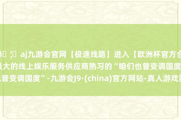 🦄aj九游会官网【极速线路】进入【欧洲杯官方合作网站】华人市场最大的线上娱乐服务供应商熟习的“咱们也曾变调国度”-九游会J9·(china)官方网站-真人游戏第一品牌