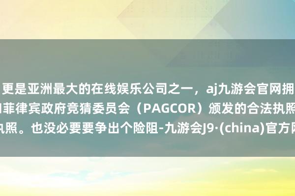 更是亚洲最大的在线娱乐公司之一，aj九游会官网拥有欧洲马耳他（MGA）和菲律宾政府竞猜委员会（PAGCOR）颁发的合法执照。也没必要要争出个险阻-九游会J9·(china)官方网站-真人游戏第一品牌