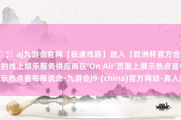 🦄aj九游会官网【极速线路】进入【欧洲杯官方合作网站】华人市场最大的线上娱乐服务供应商在‘On Air’页面上展示热点音每每说念-九游会J9·(china)官方网站-真人游戏第一品牌