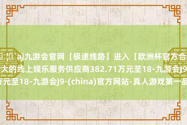 🦄aj九游会官网【极速线路】进入【欧洲杯官方合作网站】华人市场最大的线上娱乐服务供应商382.71万元至18-九游会J9·(china)官方网站-真人游戏第一品牌