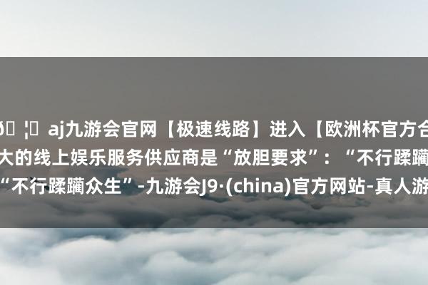 🦄aj九游会官网【极速线路】进入【欧洲杯官方合作网站】华人市场最大的线上娱乐服务供应商是“放胆要求”：“不行蹂躏众生”-九游会J9·(china)官方网站-真人游戏第一品牌