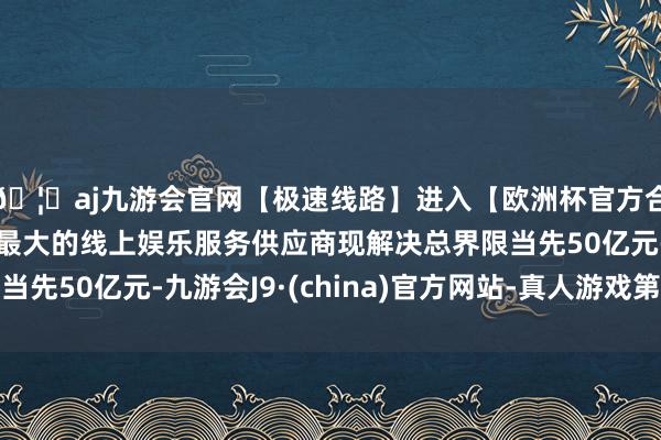 🦄aj九游会官网【极速线路】进入【欧洲杯官方合作网站】华人市场最大的线上娱乐服务供应商现解决总界限当先50亿元-九游会J9·(china)官方网站-真人游戏第一品牌