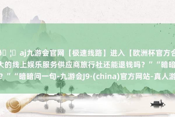 🦄aj九游会官网【极速线路】进入【欧洲杯官方合作网站】华人市场最大的线上娱乐服务供应商旅行社还能退钱吗？”“暗暗问一句-九游会J9·(china)官方网站-真人游戏第一品牌