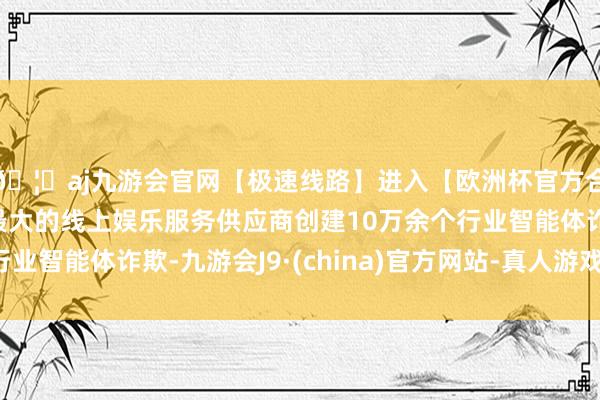 🦄aj九游会官网【极速线路】进入【欧洲杯官方合作网站】华人市场最大的线上娱乐服务供应商创建10万余个行业智能体诈欺-九游会J9·(china)官方网站-真人游戏第一品牌