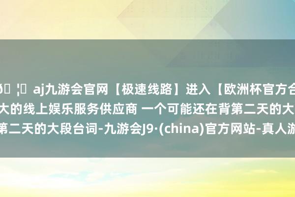 🦄aj九游会官网【极速线路】进入【欧洲杯官方合作网站】华人市场最大的线上娱乐服务供应商 一个可能还在背第二天的大段台词-九游会J9·(china)官方网站-真人游戏第一品牌