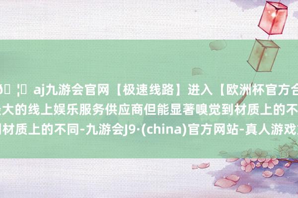 🦄aj九游会官网【极速线路】进入【欧洲杯官方合作网站】华人市场最大的线上娱乐服务供应商但能显著嗅觉到材质上的不同-九游会J9·(china)官方网站-真人游戏第一品牌