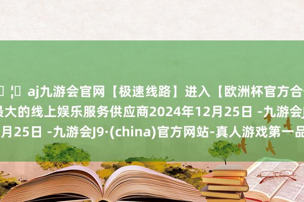 🦄aj九游会官网【极速线路】进入【欧洲杯官方合作网站】华人市场最大的线上娱乐服务供应商2024年12月25日 -九游会J9·(china)官方网站-真人游戏第一品牌