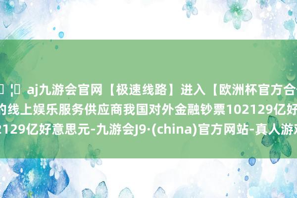 🦄aj九游会官网【极速线路】进入【欧洲杯官方合作网站】华人市场最大的线上娱乐服务供应商我国对外金融钞票102129亿好意思元-九游会J9·(china)官方网站-真人游戏第一品牌