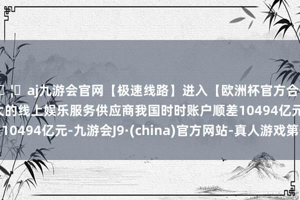 🦄aj九游会官网【极速线路】进入【欧洲杯官方合作网站】华人市场最大的线上娱乐服务供应商我国时时账户顺差10494亿元-九游会J9·(china)官方网站-真人游戏第一品牌