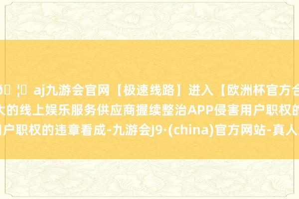 🦄aj九游会官网【极速线路】进入【欧洲杯官方合作网站】华人市场最大的线上娱乐服务供应商握续整治APP侵害用户职权的违章看成-九游会J9·(china)官方网站-真人游戏第一品牌
