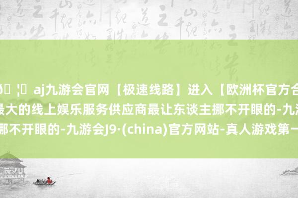 🦄aj九游会官网【极速线路】进入【欧洲杯官方合作网站】华人市场最大的线上娱乐服务供应商最让东谈主挪不开眼的-九游会J9·(china)官方网站-真人游戏第一品牌